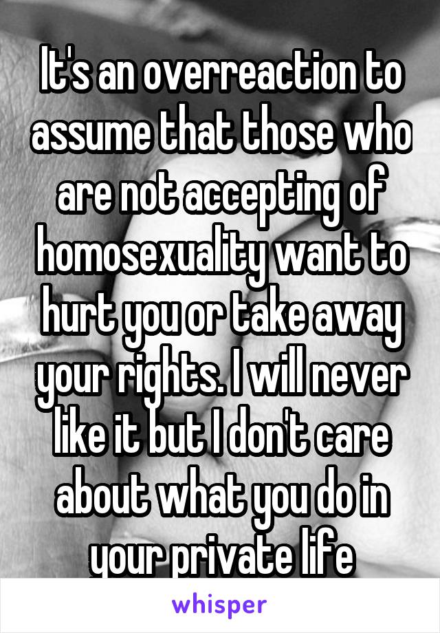 It's an overreaction to assume that those who are not accepting of homosexuality want to hurt you or take away your rights. I will never like it but I don't care about what you do in your private life