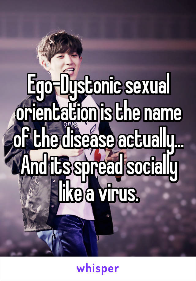 Ego-Dystonic sexual orientation is the name of the disease actually... And its spread socially like a virus.