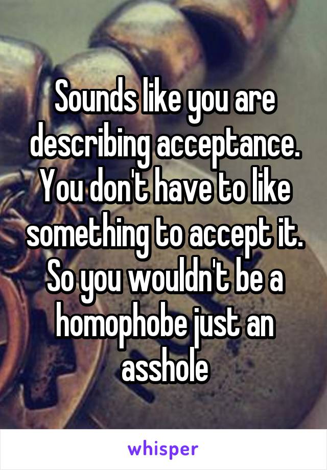 Sounds like you are describing acceptance. You don't have to like something to accept it. So you wouldn't be a homophobe just an asshole