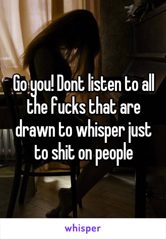 Go you! Dont listen to all the fucks that are drawn to whisper just to shit on people