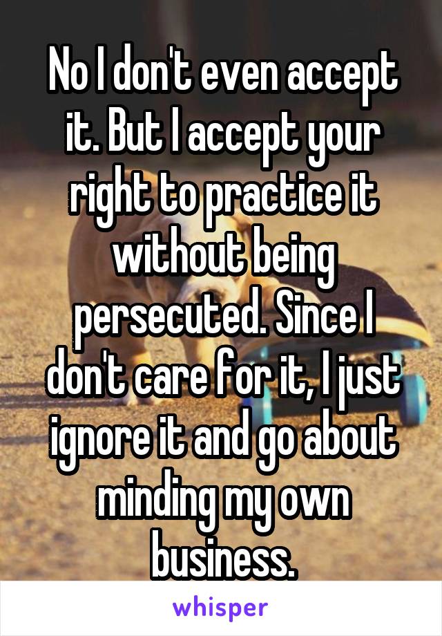 No I don't even accept it. But I accept your right to practice it without being persecuted. Since I don't care for it, I just ignore it and go about minding my own business.