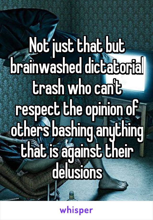 Not just that but brainwashed dictatorial trash who can't respect the opinion of others bashing anything that is against their delusions