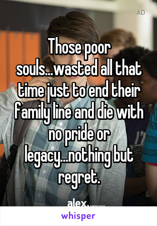 Those poor souls...wasted all that time just to end their family line and die with no pride or legacy...nothing but regret.