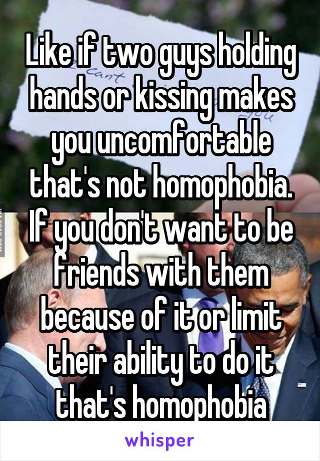 Like if two guys holding hands or kissing makes you uncomfortable that's not homophobia. If you don't want to be friends with them because of it or limit their ability to do it that's homophobia