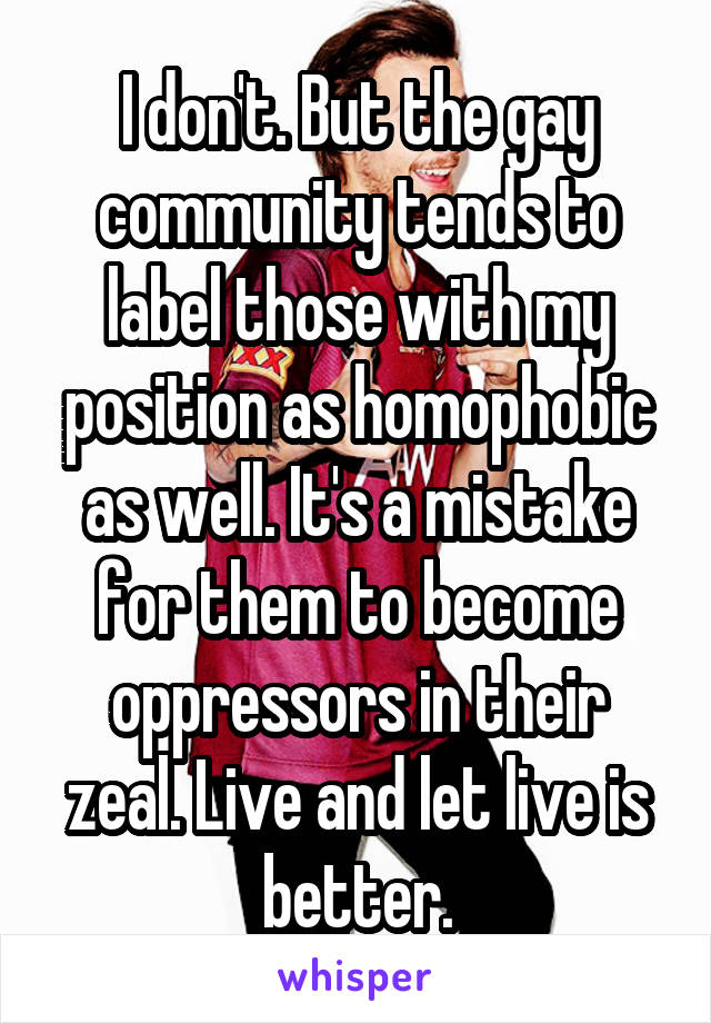 I don't. But the gay community tends to label those with my position as homophobic as well. It's a mistake for them to become oppressors in their zeal. Live and let live is better.