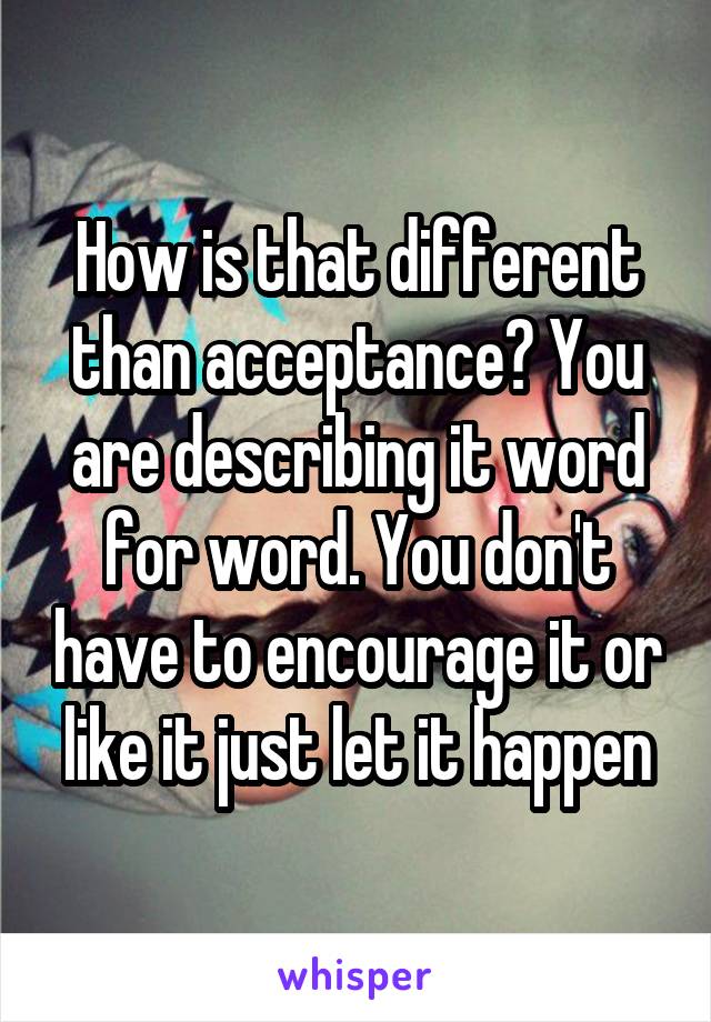 How is that different than acceptance? You are describing it word for word. You don't have to encourage it or like it just let it happen