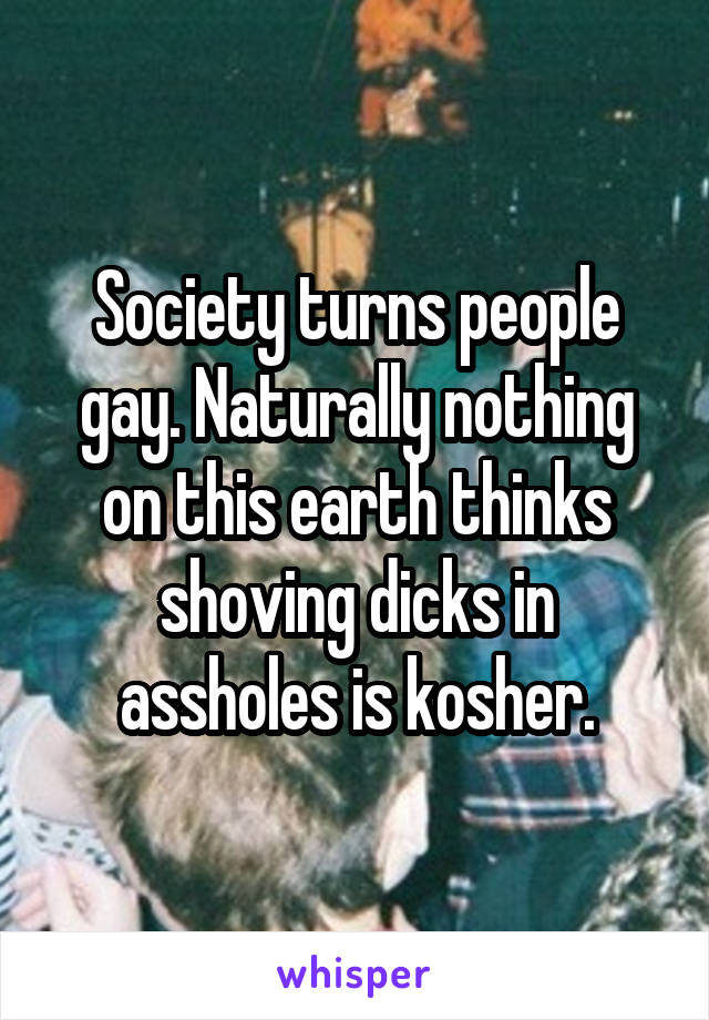 Society turns people gay. Naturally nothing on this earth thinks shoving dicks in assholes is kosher.