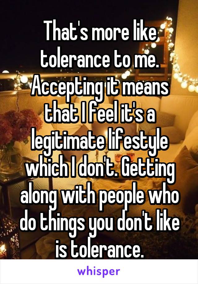 That's more like tolerance to me. Accepting it means that I feel it's a legitimate lifestyle which I don't. Getting along with people who do things you don't like is tolerance.