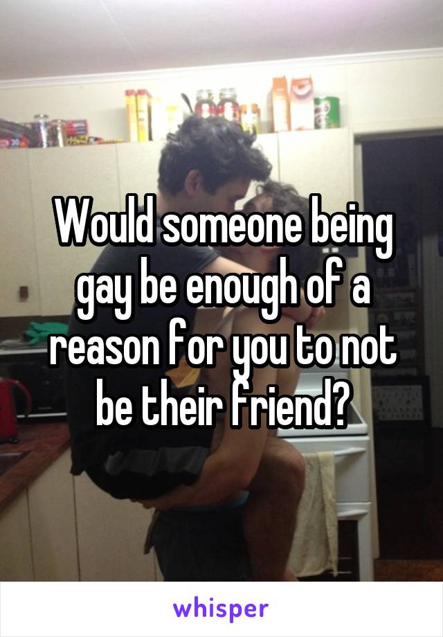 Would someone being gay be enough of a reason for you to not be their friend?