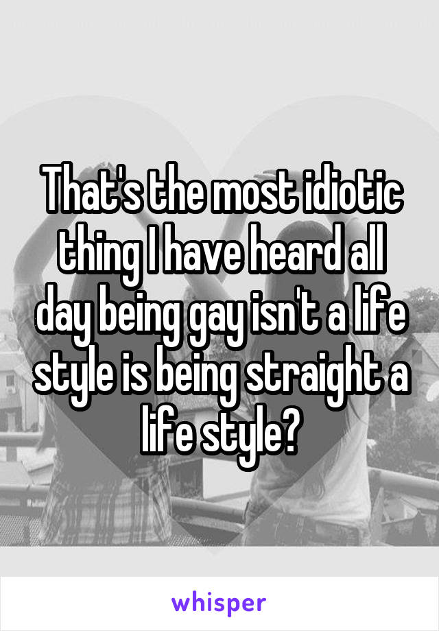 That's the most idiotic thing I have heard all day being gay isn't a life style is being straight a life style?