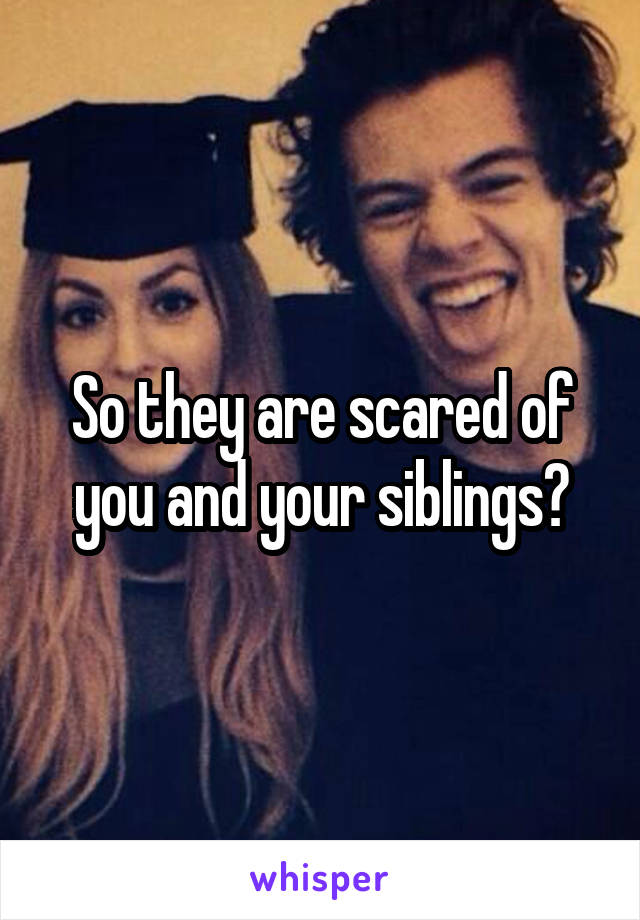 So they are scared of you and your siblings?