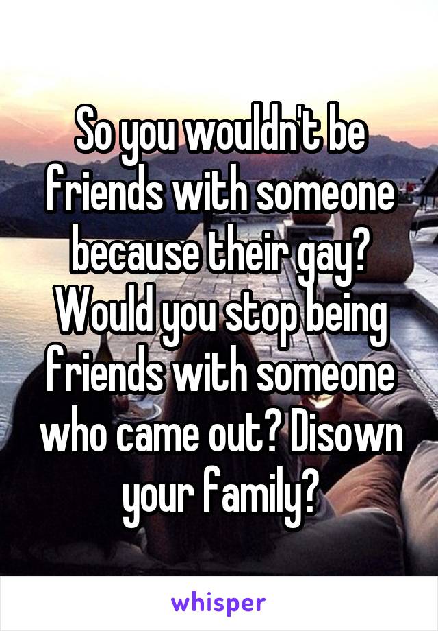 So you wouldn't be friends with someone because their gay? Would you stop being friends with someone who came out? Disown your family?