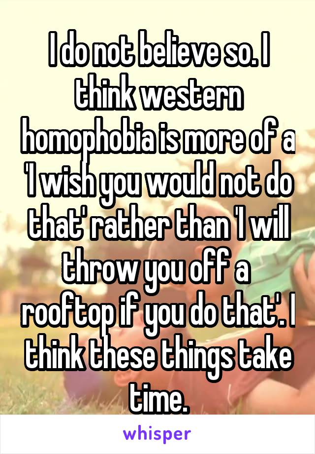 I do not believe so. I think western homophobia is more of a 'I wish you would not do that' rather than 'I will throw you off a  rooftop if you do that'. I think these things take time.