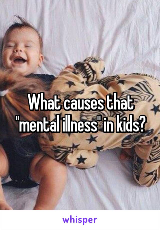 What causes that "mental illness" in kids?