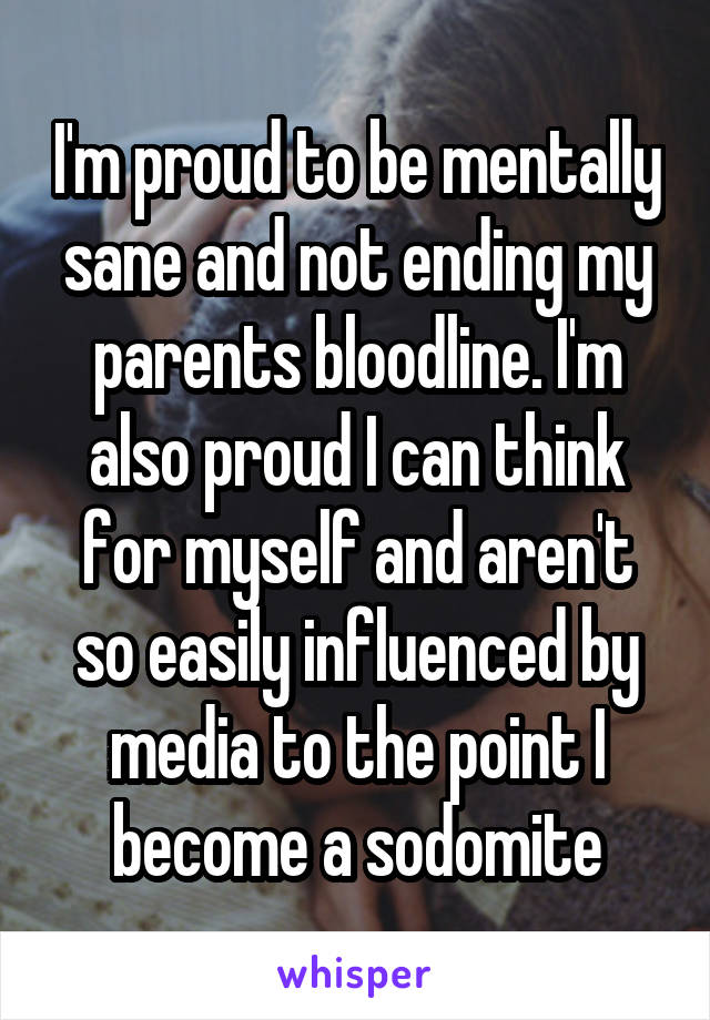 I'm proud to be mentally sane and not ending my parents bloodline. I'm also proud I can think for myself and aren't so easily influenced by media to the point I become a sodomite