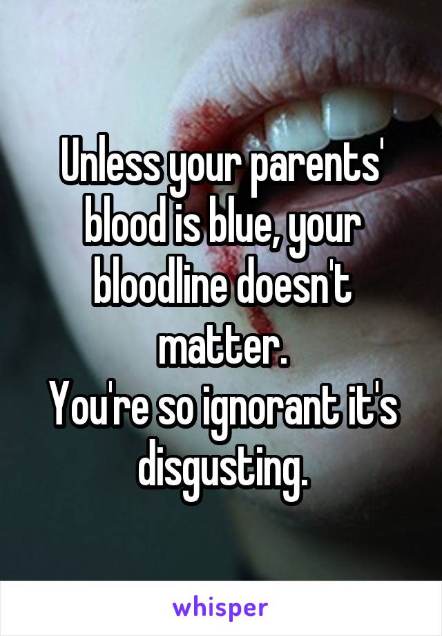 Unless your parents' blood is blue, your bloodline doesn't matter.
You're so ignorant it's disgusting.