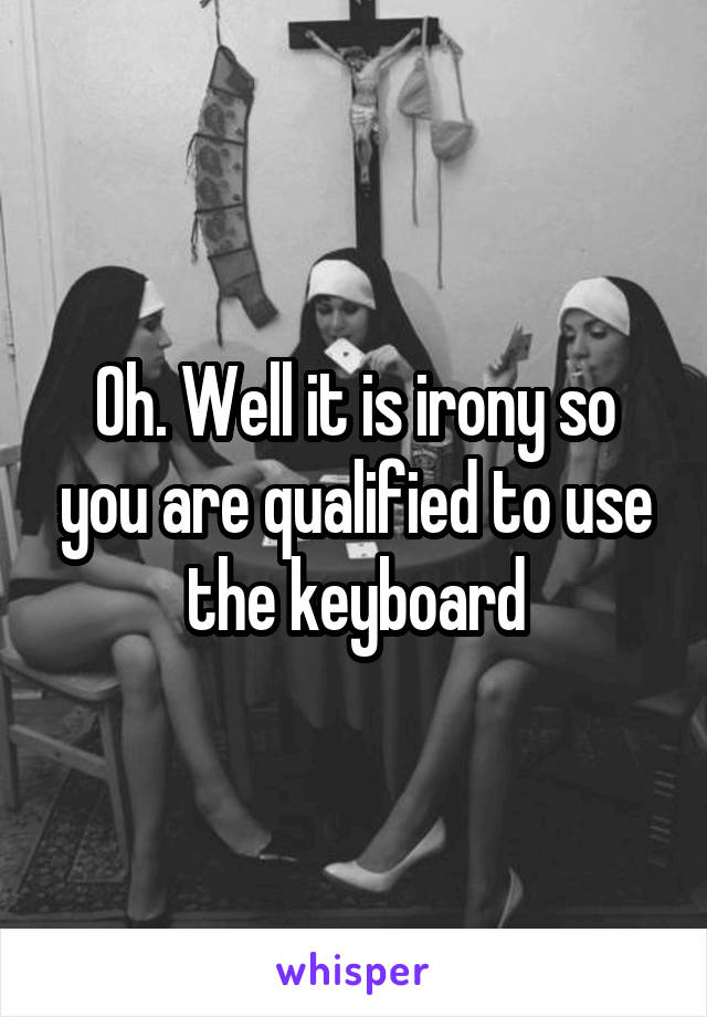 Oh. Well it is irony so you are qualified to use the keyboard