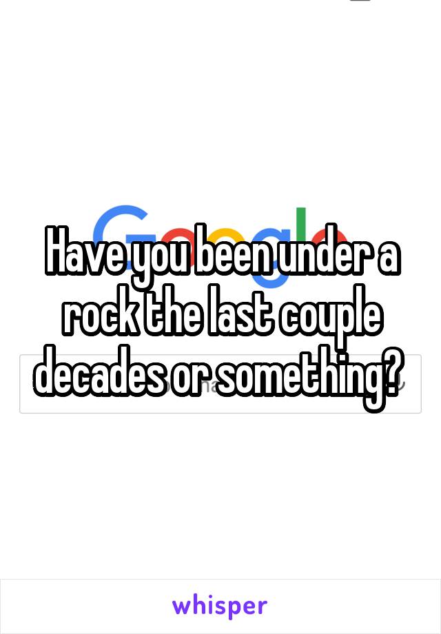 Have you been under a rock the last couple decades or something? 