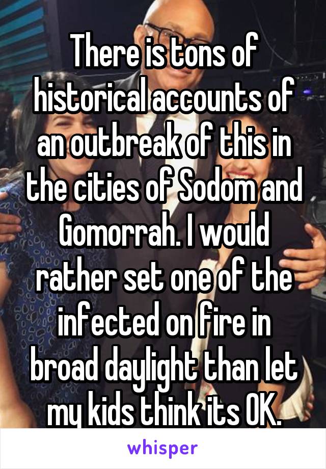 There is tons of historical accounts of an outbreak of this in the cities of Sodom and Gomorrah. I would rather set one of the infected on fire in broad daylight than let my kids think its OK.