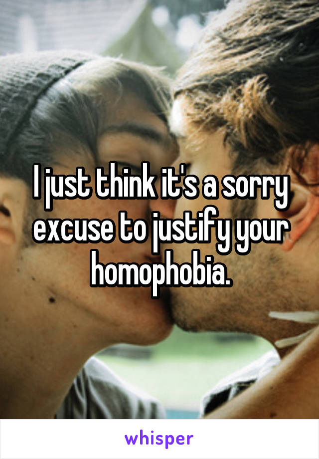 I just think it's a sorry excuse to justify your homophobia.