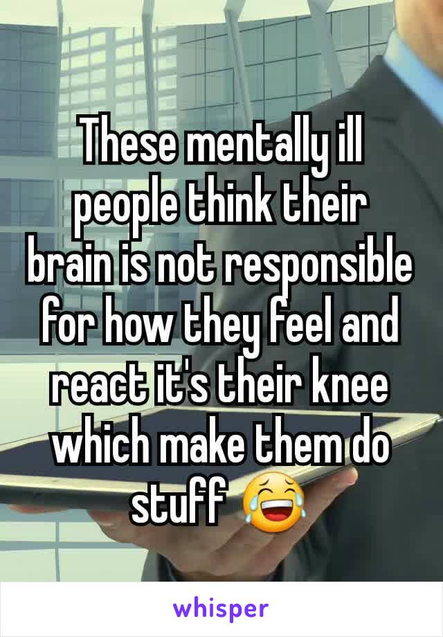 These mentally ill people think their brain is not responsible for how they feel and react it's their knee which make them do stuff 😂