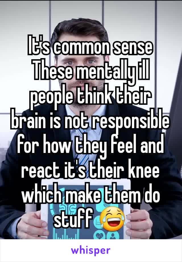 It's common sense These mentally ill people think their brain is not responsible for how they feel and react it's their knee which make them do stuff 😂