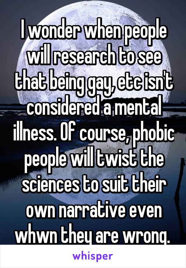 I wonder when people will research to see that being gay, etc isn't considered a mental illness. Of course, phobic people will twist the sciences to suit their own narrative even whwn they are wrong. 