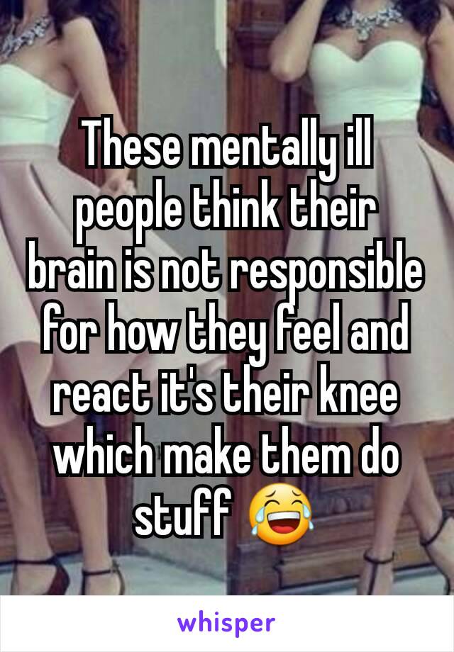 These mentally ill people think their brain is not responsible for how they feel and react it's their knee which make them do stuff 😂