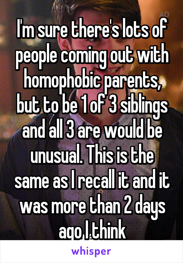 I'm sure there's lots of people coming out with homophobic parents, but to be 1 of 3 siblings and all 3 are would be unusual. This is the same as I recall it and it was more than 2 days ago I think