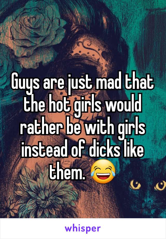 Guys are just mad that the hot girls would rather be with girls instead of dicks like them. 😂