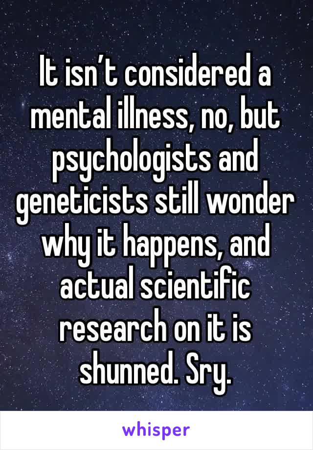 It isn’t considered a mental illness, no, but psychologists and geneticists still wonder why it happens, and actual scientific research on it is shunned. Sry. 