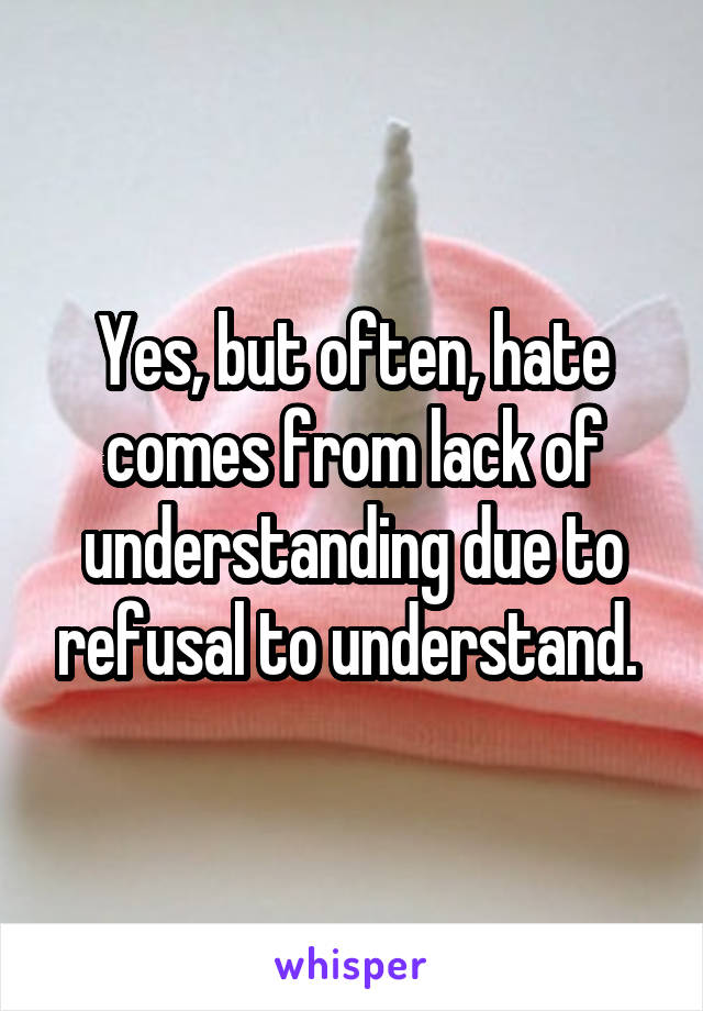 Yes, but often, hate comes from lack of understanding due to refusal to understand. 