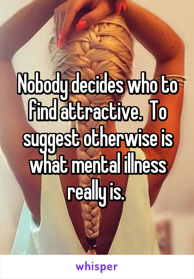 Nobody decides who to find attractive.  To suggest otherwise is what mental illness really is. 