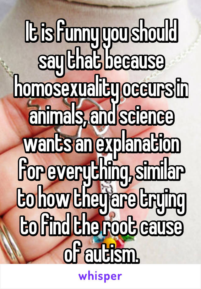 It is funny you should say that because homosexuality occurs in animals, and science wants an explanation for everything, similar to how they are trying to find the root cause of autism.