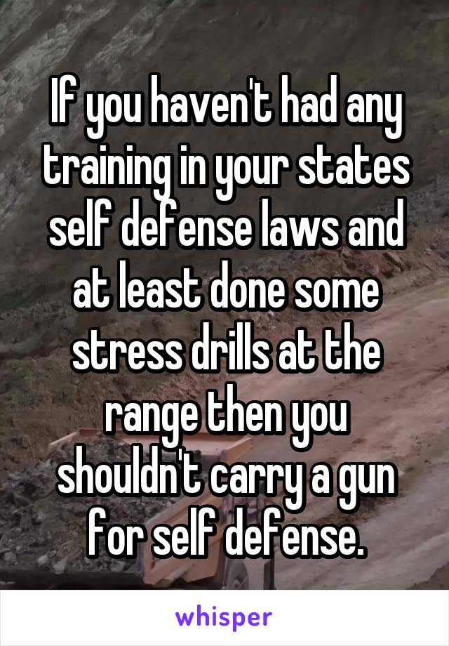 If you haven't had any training in your states self defense laws and at least done some stress drills at the range then you shouldn't carry a gun for self defense.