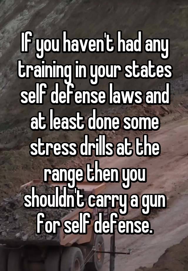 If you haven't had any training in your states self defense laws and at least done some stress drills at the range then you shouldn't carry a gun for self defense.