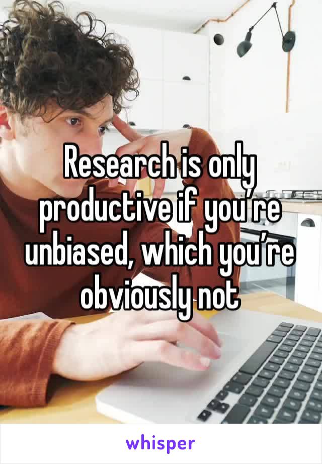 Research is only productive if you’re unbiased, which you’re obviously not