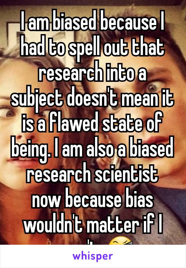 I am biased because I had to spell out that research into a subject doesn't mean it is a flawed state of being. I am also a biased research scientist now because bias wouldn't matter if I wasn't. 😎