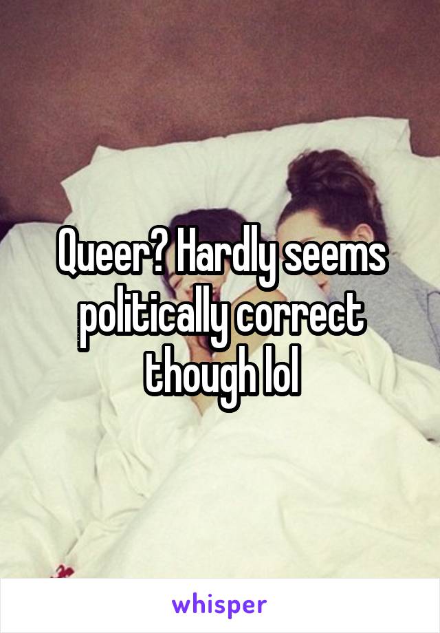 Queer? Hardly seems politically correct though lol