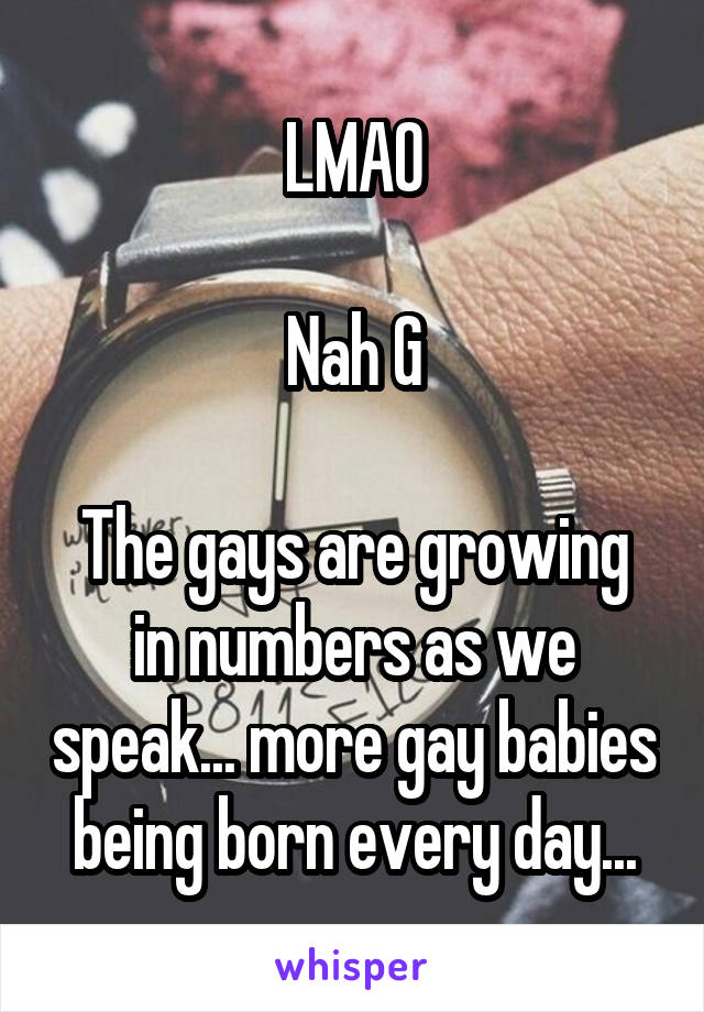 LMAO

Nah G

The gays are growing in numbers as we speak... more gay babies being born every day...