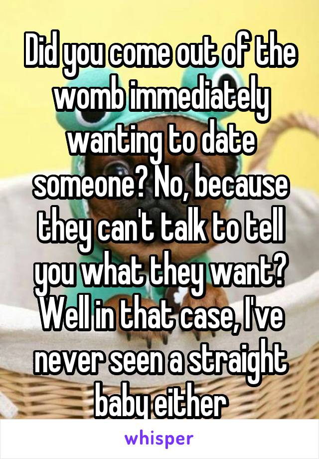 Did you come out of the womb immediately wanting to date someone? No, because they can't talk to tell you what they want? Well in that case, I've never seen a straight baby either