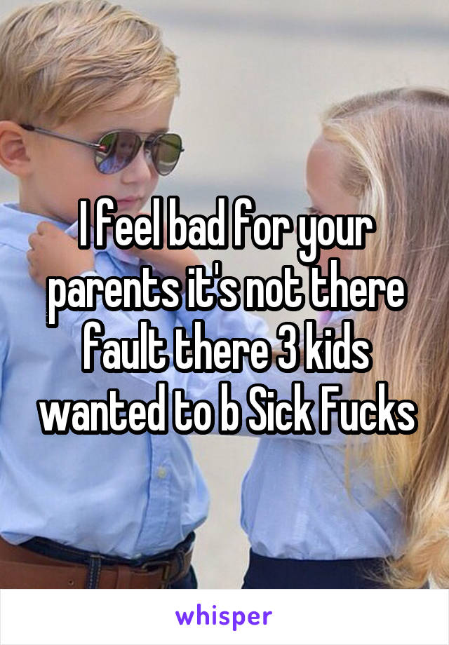I feel bad for your parents it's not there fault there 3 kids wanted to b Sick Fucks