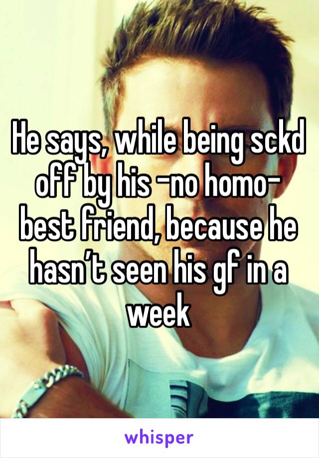 He says, while being sckd off by his -no homo- best friend, because he hasn’t seen his gf in a week