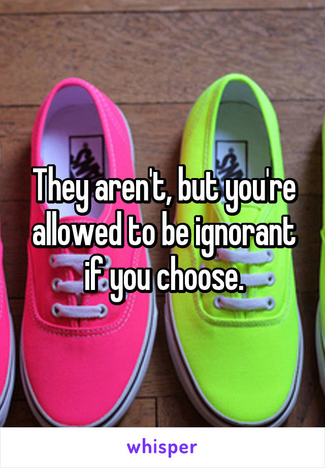 They aren't, but you're allowed to be ignorant if you choose.