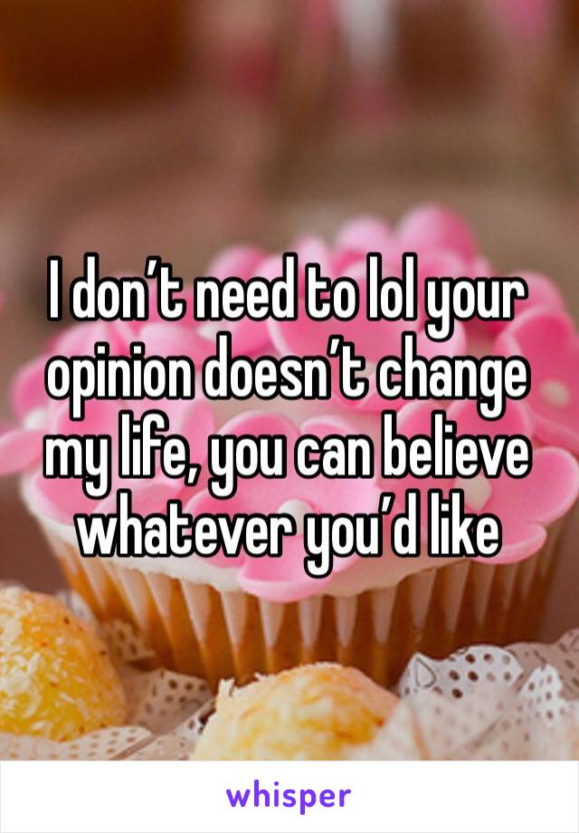 I don’t need to lol your opinion doesn’t change my life, you can believe whatever you’d like