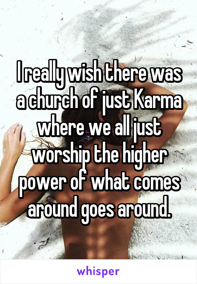 I really wish there was a church of just Karma where we all just worship the higher power of what comes around goes around.