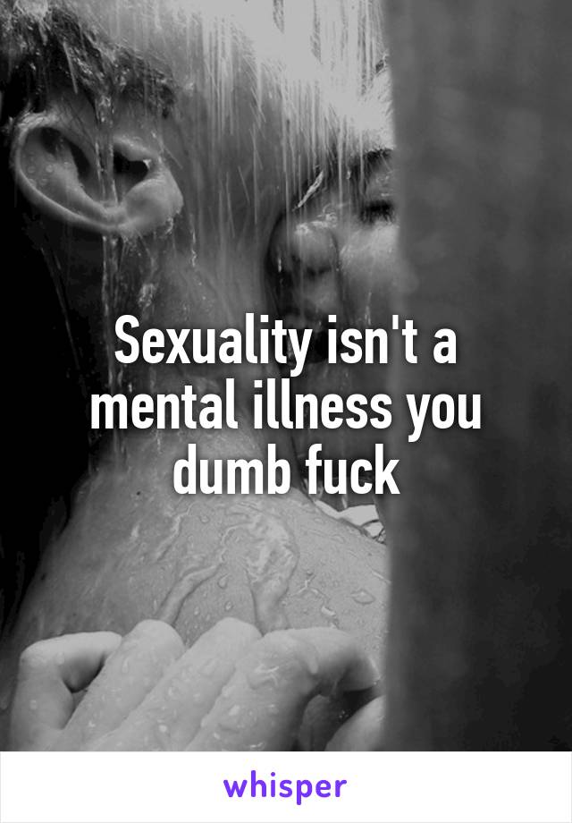 Sexuality isn't a mental illness you dumb fuck