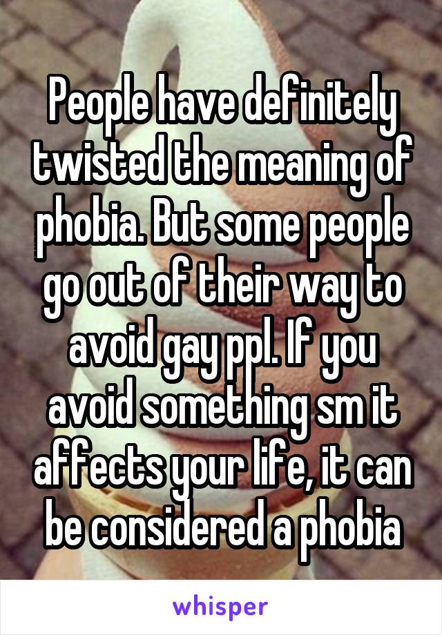 People have definitely twisted the meaning of phobia. But some people go out of their way to avoid gay ppl. If you avoid something sm it affects your life, it can be considered a phobia