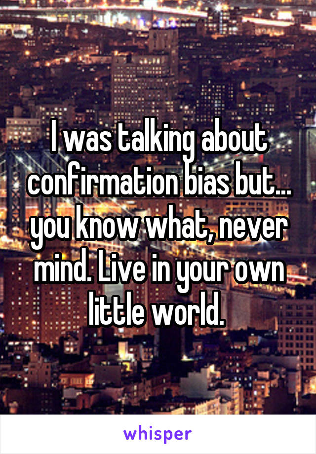 I was talking about confirmation bias but... you know what, never mind. Live in your own little world. 