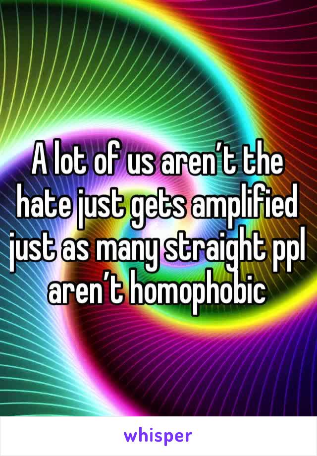 A lot of us aren’t the hate just gets amplified just as many straight ppl aren’t homophobic 